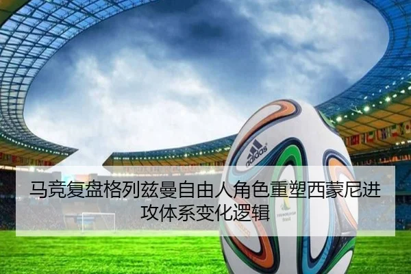 马竞复盘格列兹曼自由人角色重塑西蒙尼进攻体系变化逻辑